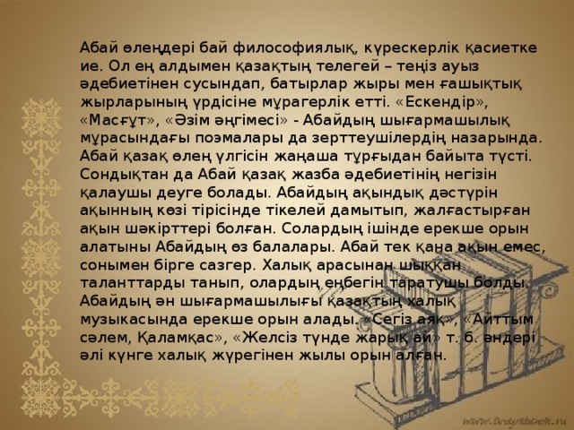 Абай өлеңдері бай философиялық, күрескерлік қасиетке ие. Ол ең алдымен қазақтың телегей – теңіз ауыз әдебиетінен сусындап, батырлар жыры мен ғашықтық жырларының үрдісіне мұрагерлік етті. «Ескендір», «Масғұт», «Әзім әңгімесі» - Абайдың шығармашылық мұрасындағы поэмалары да зерттеушілердің назарында. Абай қазақ өлең үлгісін жаңаша тұрғыдан байыта түсті. Сондықтан да Абай қазақ жазба әдебиетінің негізін қалаушы деуге болады. Абайдың ақындық дәстүрін ақынның көзі тірісінде тікелей дамытып, жалғастырған ақын шәкірттері болған. Солардың ішінде ерекше орын алатыны Абайдың өз балалары. Абай тек қана ақын емес, сонымен бірге сазгер. Халық арасынан шыққан таланттарды танып, олардың еңбегін таратушы болды. Абайдың ән шығармашылығы қазақтың халық музыкасында ерекше орын алады. «Сегіз аяқ», «Айттым сәлем, Қаламқас», «Желсіз түнде жарық ай» т. б. әндері әлі күнге халық жүрегінен жылы орын алған. 