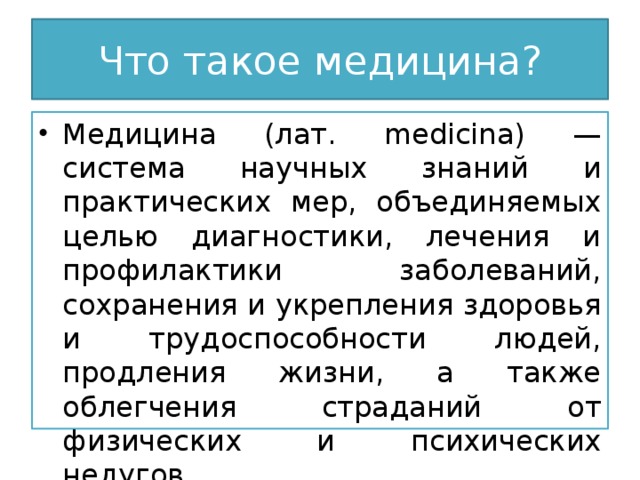 Что такое медицина? Медицина (лат. medicina) — система научных знаний и практических мер, объединяемых целью диагностики, лечения и профилактики заболеваний, сохранения и укрепления здоровья и трудоспособности людей, продления жизни, а также облегчения страданий от физических и психических недугов. 