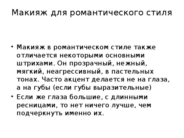 Макияж для романтического стиля   Макияж в романтическом стиле также отличается некоторыми основными штрихами. Он прозрачный, нежный, мягкий, неагрессивный, в пастельных тонах. Часто акцент делается не на глаза, а на губы (если губы выразительные) Если же глаза большие, с длинными ресницами, то нет ничего лучше, чем подчеркнуть именно их. 