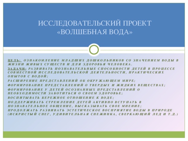 ИССЛЕДОВАТЕЛЬСКИЙ ПРОЕКТ «ВОЛШЕБНАЯ ВОДА» Цель:  ознакомление младших дошкольников со значением воды в жизни живых существ и для здоровья человека. Задачи:  Развивать познавательные способности детей в процессе совместной исследовательской деятельности, практических опытов с водой; Расширение представлений об окружающем мире; Формирование представлений о твердых и жидких веществах; Формирование у детей осознанных представлений о необходимости заботиться о своем здоровье; Воспитывать бережное отношение к воде; Поддерживать стремление детей активно вступать в познавательное общение, высказывать свое мнение; Продолжать развивать эстетическое восприятие воды в природе (искристый снег, удивительная снежинка, сверкающий лед и т.д.)  