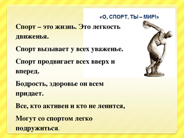 Спорт – это жизнь. Это легкость движенья. Спорт вызывает у всех уваженье. Спорт продвигает всех вверх и вперед. Бодрость, здоровье он всем придает. Все, кто активен и кто не ленится, Могут со спортом легко подружиться .