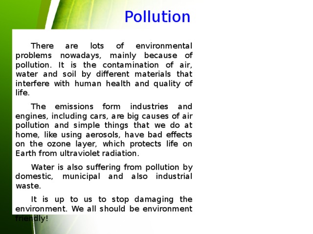 Pollution  There are lots of environmental problems nowadays, mainly because of pollution. It is the contamination of air, water and soil by different materials that interfere with human health and quality of life.  The emissions form industries and engines, including cars, are big causes of air pollution and simple things that we do at home, like using aerosols, have bad effects on the ozone layer, which protects life on Earth from ultraviolet radiation.  Water is also suffering from pollution by domestic, municipal and also industrial waste.  It is up to us to stop damaging the environment. We all should be environment friendly! 