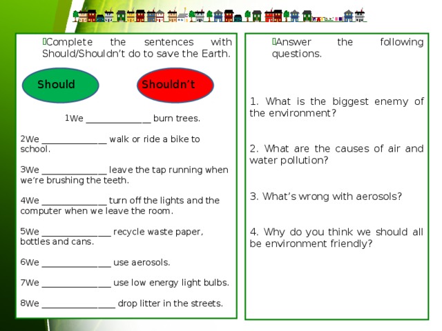 Answer the following questions. Answer the following questions. Complete the sentences with Should/Shouldn’t do to save the Earth. Complete the sentences with Should/Shouldn’t do to save the Earth. 1. What is the biggest enemy of the environment? We _______________ burn trees. We _______________ burn trees. We _______________ burn trees. 2. What are the causes of air and water pollution? We _______________ walk or ride a bike to school. 3. What’s wrong with aerosols? We _______________ leave the tap running when we’re brushing the teeth. 4. Why do you think we should all be environment friendly? We _______________ turn off the lights and the computer when we leave the room. We ________________ recycle waste paper, bottles and cans. We ________________ use aerosols. We ________________ use low energy light bulbs. We _________________ drop litter in the streets. Should Shouldn’t 