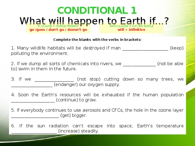 CONDITIONAL 1 What will happen to Earth if...? IF–CLAUSE + SIMPLE PRESENT MAIN CLAUSE + FUTURE SIMPLE go /goes / don’t go / doesn’t go will + infinitive Complete the blanks with the verbs in brackets: 1. Many wildlife habitats will be destroyed if man _____________________ (keep) polluting the environment. 2. If we dump all sorts of chemicals into rivers, we _______________ (not be able to) swim in them in the future. 3. If we __________________ (not stop) cutting down so many trees, we ___________________ (endanger) our oxygen supply. 4. Soon the Earth’s resources will be exhausted if the human population ____________________ (continue) to grow. 5. If everybody continues to use aerosols and CFCs, the hole in the ozone layer ______________________ (get) bigger. 6. If the sun radiation can’t escape into space, Earth’s temperature _____________________ (increase) steadily. 