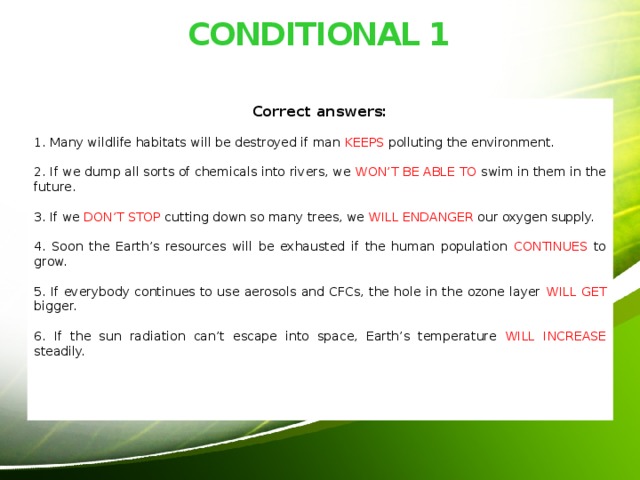 CONDITIONAL 1 Correct answers: 1. Many wildlife habitats will be destroyed if man KEEPS polluting the environment. 2. If we dump all sorts of chemicals into rivers, we WON’T BE ABLE TO swim in them in the future. 3. If we DON’T STOP cutting down so many trees, we WILL ENDANGER our oxygen supply. 4. Soon the Earth’s resources will be exhausted if the human population CONTINUES to grow. 5. If everybody continues to use aerosols and CFCs, the hole in the ozone layer WILL GET bigger. 6. If the sun radiation can’t escape into space, Earth’s temperature WILL INCREASE steadily. 