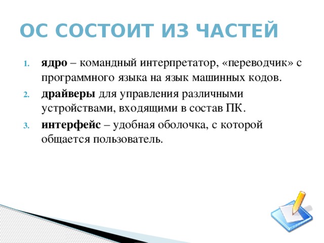 ОС Состоит из частей ядро – командный интерпретатор, «переводчик» с программного языка на язык машинных кодов. драйверы для управления различными устройствами, входящими в состав ПК. интерфейс – удобная оболочка, с которой общается пользователь. 