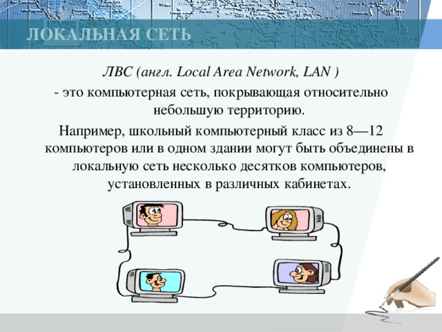 Локальная сеть ЛВС (англ. Local Area Network, LAN ) - это компьютерная сеть, покрывающая относительно небольшую территорию. Например, школьный компьютерный класс из 8—12 компьютеров или в одном здании могут быть объединены в локальную сеть несколько десятков компьютеров, установленных в различных кабинетах. 