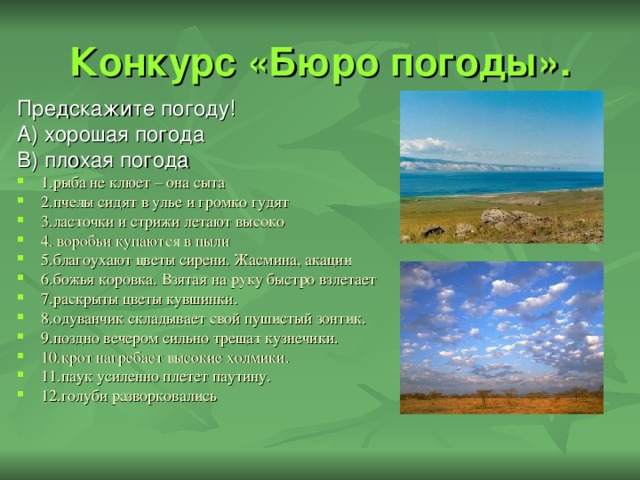 Конкурс «Бюро погоды». Предскажите погоду! А) хорошая погода В) плохая погода 1.рыба не клюет – она сыта 2.пчелы сидят в улье и громко гудят 3.ласточки и стрижи летают высоко 4. воробьи купаются в пыли 5.благоухают цветы сирени. Жасмина, акации 6.божья коровка. Взятая на руку быстро взлетает 7.раскрыты цветы кувшинки. 8.одуванчик складывает свой пушистый зонтик. 9.поздно вечером сильно трещат кузнечики. 10.крот нагребает высокие холмики. 11.паук усиленно плетет паутину. 12.голуби разворковались 