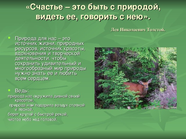 «Счастье – это быть с природой, видеть ее, говорить с нею».   Лев Николаевич Толстой. Природа для нас – это источник жизни, природных ресурсов, источник красоты, вдохновения и творческой деятельности. чтобы сохранить удивительный и многообразный мир природы нужно знать ее и любить всем сердцем. Ведь: природа нас окружила дивной своей красотой,  природа нам подарила воздух степной и лесной, берег крутой с быстрой рекой, чистое небо над головой. 