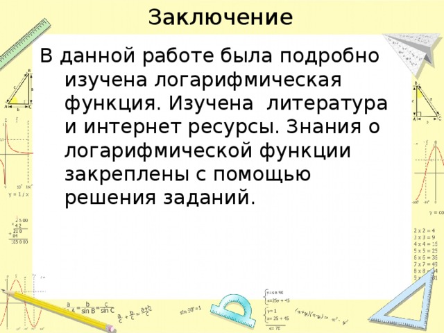 Заключение В данной работе была подробно изучена логарифмическая функция. Изучена литература и интернет ресурсы. Знания о логарифмической функции закреплены с помощью решения заданий. 