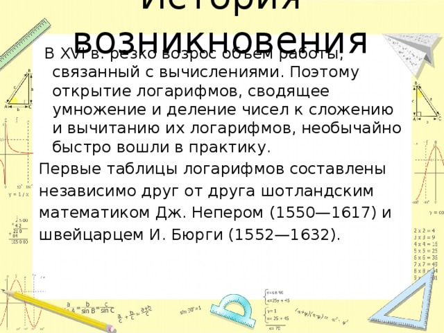 История возникновения  В XVI в. резко возрос объем работы, связанный с вычислениями. Поэтому открытие логарифмов, сводящее умножение и деление чисел к сложению и вычитанию их логарифмов, необычайно быстро вошли в практику. Первые таблицы логарифмов составлены независимо друг от друга шотландским математиком Дж. Непером (1550—1617) и швейцарцем И. Бюрги (1552—1632). 