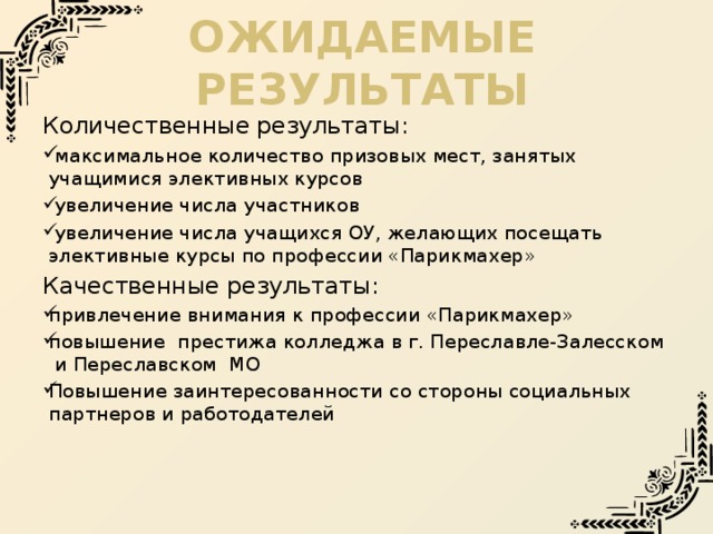 Ожидаемые результаты Количественные результаты:  максимальное количество призовых мест, занятых учащимися элективных курсов  увеличение числа участников  увеличение числа учащихся ОУ, желающих посещать элективные курсы по профессии «Парикмахер» Качественные результаты: привлечение внимания к профессии «Парикмахер» повышение престижа колледжа в г. Переславле-Залесском и Переславском МО Повышение заинтересованности со стороны социальных партнеров и работодателей 