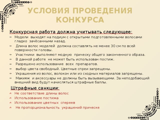 Условия проведения конкурса Конкурсная работа должна учитывать следующее: Модели выходят на подиум с открытыми подготовленными волосами гладко зачёсанными назад.  Длина волос моделей должна составлять не менее 30 см по всей поверхности головы.  Участники выполняют модную прическу общего законченного образа.  В данной работе не может быть использован постиж.  Разрешено использование всех препаратов.  выбор цвета свободный. Цветные спреи запрещены.  Украшения из волос, волокон или из сходных материалов запрещены.  Макияж и аксессуары не должны быть вызывающими. За неподобающий внешний вид будут начисляться штрафные баллы.  Штрафные санкции: Не соответствие длины волос Использование постижа Использование цветных спереев  Не пропорциональность украшений прическе 