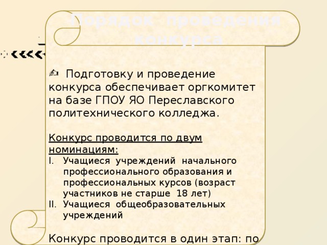 Порядок проведения  конкурса  Подготовку  и проведение конкурса обеспечивает оргкомитет на базе ГПОУ ЯО Переславского политехнического колледжа.  Конкурс проводится по двум номинациям: Учащиеся учреждений начального профессионального образования и профессиональных курсов (возраст участников не старше 18 лет) Учащиеся общеобразовательных учреждений Конкурс проводится в один этап: по адресу: г. Переславль-Залесский, ул. Строителей, 22, актовый зал колледжа 