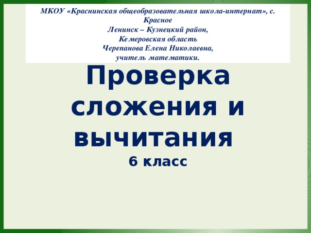 МКОУ «Краснинская общеобразовательная школа-интернат», с. Красное Ленинск – Кузнецкий район, Кемеровская область Черепанова Елена Николаевна, учитель математики. Проверка сложения и вычитания 6 класс 