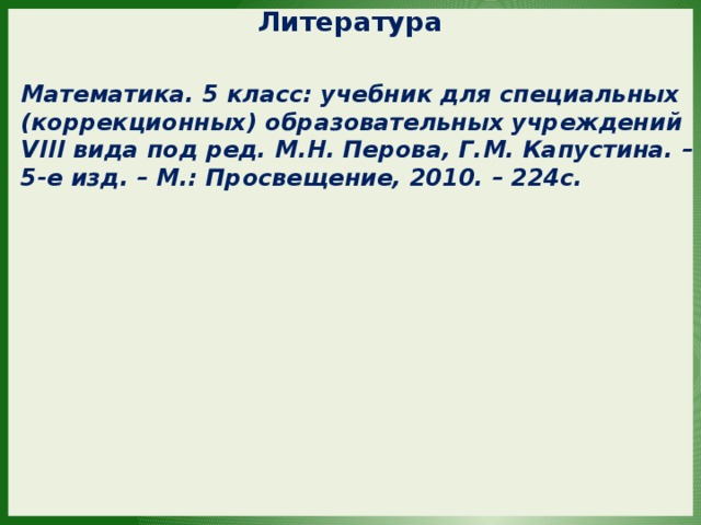 Литература Математика. 5 класс: учебник для специальных (коррекционных) образовательных учреждений VIII вида под ред. М.Н. Перова, Г.М. Капустина. – 5-е изд. – М.: Просвещение, 2010. – 224с. 