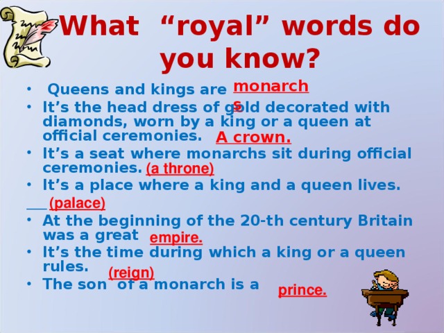 What “royal” words do you know? monarchs  Queens and kings are It’s the head dress of gold decorated with diamonds, worn by a king or a queen at official ceremonies. It’s a seat where monarchs sit during official ceremonies. It’s a place where a king and a queen lives.  At the beginning of the 20-th century Britain was a great It’s the time during which a king or a queen rules. The son of a monarch is a  A crown. (a throne) (palace) empire. (reign) prince. 