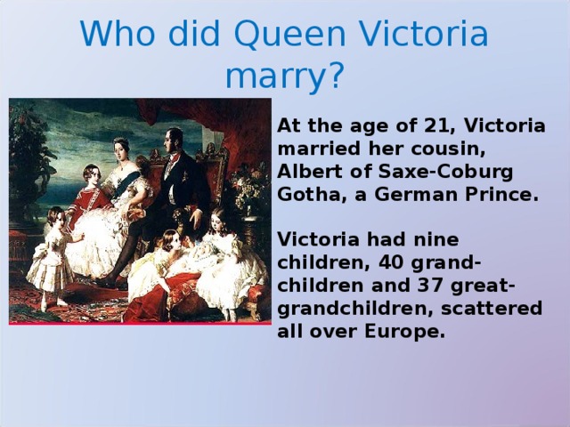 Who did Queen Victoria marry? At the age of 21, Victoria married her cousin, Albert of Saxe-Coburg Gotha, a German Prince.  Victoria had nine children, 40 grand-children and 37 great-grandchildren, scattered all over Europe. 