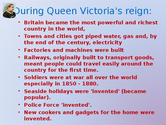 During Queen Victoria's reign: Britain became the most powerful and richest country in the world, Towns and cities got piped water, gas and, by the end of the century, electricity Factories and machines were built Railways, originally built to transport goods, meant people could travel easily around the country for the first time. Soldiers were at war all over the world especially in 1850 - 1880. Seaside holidays were 'invented' (became popular). Police Force 'invented'. New cookers and gadgets for the home were invented. 