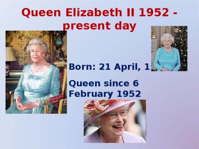 Queen Elizabeth II 1952 - present day Born: 21 April, 1926.  Queen since 6 February 1952  