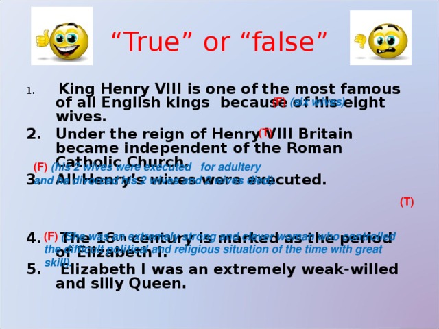 “ True” or “false”  King Henry VIII is one of the most famous of all English kings because of his eight wives. Under the reign of Henry VIII Britain became independent of the Roman Catholic Church. All Henry’s wives were executed.    The 16 th century is marked as the period of Elizabeth I.  Elizabeth I was an extremely weak-willed and silly Queen. (F)  (six wives) (T) (F)  (his 2 wives were executed  for adultery  and he divorced his 2 wives and 2 wives died). (T) (F)  (She was an extremely strong and clever woman who controlled  the difficult political and religious situation of the time with great  skill). 