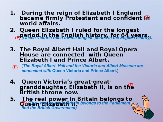  During the reign of Elizabeth I England became firmly Protestant and confident in world affairs. Queen Elizabeth I ruled for the longest period in the English history, for 64 years.   The Royal Albert Hall and Royal Opera House are connected with Queen Elizabeth I and Prince Albert.    Queen Victoria’s great-great-granddaughter, Elizabeth II, is on the British throne now.  The real power in Britain belongs to Queen Elizabeth II. (T) (F) (Queen Victoria ruled for the longest  period in the English history). ( The Royal Albert Hall and the Victoria and Albert Museum are connected with Queen Victoria and Prince Albert.) (F) (T) (F)  (The real power in Britain belongs to the Parliament and the British Government) 