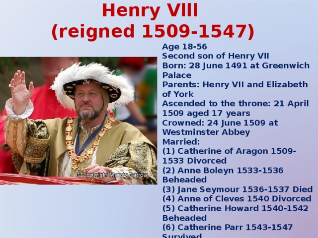 Henry Vlll  (reigned 1509-1547) Age 18-56 Second son of Henry VII Born: 28 June 1491 at Greenwich Palace Parents: Henry VII and Elizabeth of York Ascended to the throne: 21 April 1509 aged 17 years Crowned: 24 June 1509 at Westminster Abbey Married: (1) Catherine of Aragon 1509-1533 Divorced (2) Anne Boleyn 1533-1536 Beheaded (3) Jane Seymour 1536-1537 Died (4) Anne of Cleves 1540 Divorced (5) Catherine Howard 1540-1542 Beheaded (6) Catherine Parr 1543-1547 Survived Died: 28 January 1547 at Whitehall Palace, London, aged 55 years Buried at: Windsor 