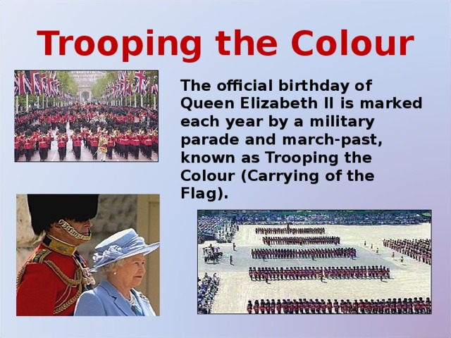 Trooping the Colour The official birthday of Queen Elizabeth II is marked each year by a military parade and march-past, known as Trooping the Colour (Carrying of the Flag). 
