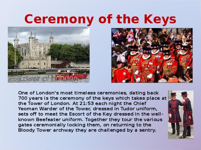 Ceremony of the Keys  One of London’s most timeless ceremonies, dating back 700 years is the ceremony of the keys which takes place at the Tower of London. At 21:53 each night the Chief Yeoman Warder of the Tower, dressed in Tudor uniform, sets off to meet the Escort of the Key dressed in the well-known Beefeater uniform. Together they tour the various gates ceremonially locking them, on returning to the Bloody Tower archway they are challenged by a sentry. 