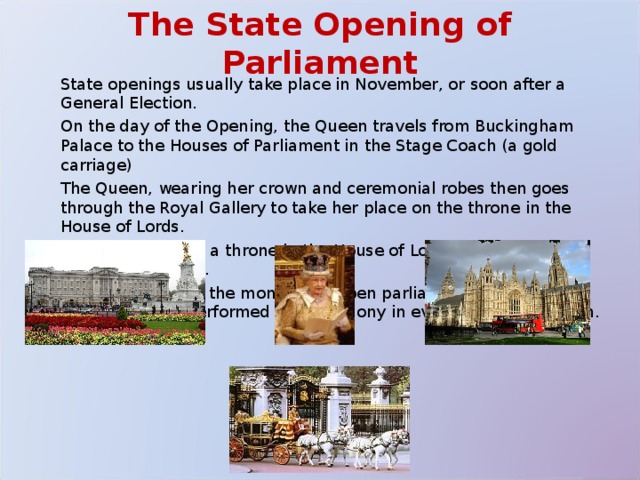 The State Opening of Parliament  State openings usually take place in November, or soon after a General Election.  On the day of the Opening, the Queen travels from Buckingham Palace to the Houses of Parliament in the Stage Coach (a gold carriage)  The Queen, wearing her crown and ceremonial robes then goes through the Royal Gallery to take her place on the throne in the House of Lords.  The Queen sits on a throne in the House of Lords and reads the 