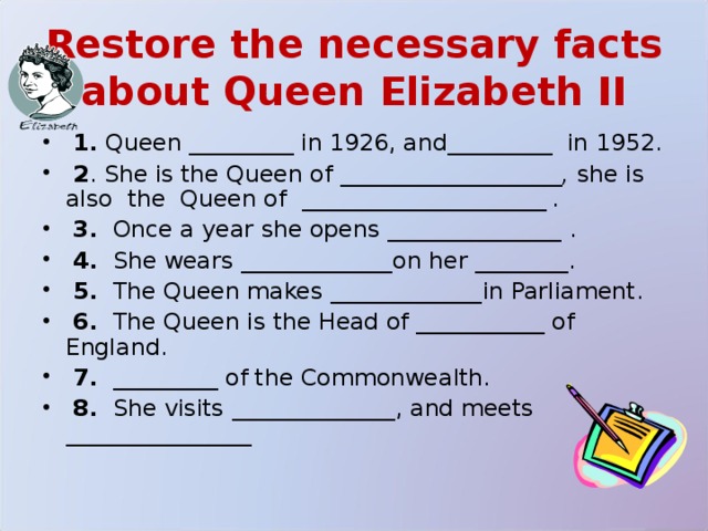 Restore the necessary facts about Queen Elizabeth II  1. Queen _________ in 1926, and_________ in 1952.  2 . She is the Queen of ___________________, she is also the Queen of _____________________ .   3. Once a year she opens _______________ .  4. She wears _____________ on her ________ .  5. The Queen makes _____________ in Parliament.  6. The Queen is the Head of ___________ of England.  7.  _________ of the Commonwealth.  8. She visits ______________ , and meets ________________  