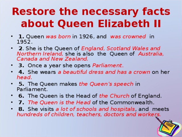Restore the necessary facts about Queen Elizabeth II  1. Queen was born in 1926, and was crowned  in 1952.  2 . She is the Queen of  England, Scotland Wales and Northern Ireland,  she is also the Queen of Australia, Canada and New Zealand.   3. Once a year she opens Parliament .  4. She wears a beautiful dress and has a crown  on her head .  5. The Queen makes the Queen’s speech  in Parliament.  6. The Queen is the Head of the Church of England.  7.  The Queen is the Head  of the Commonwealth.  8. She visits a lot of schools and hospitals , and meets hundreds of children, teachers, doctors and workers. 