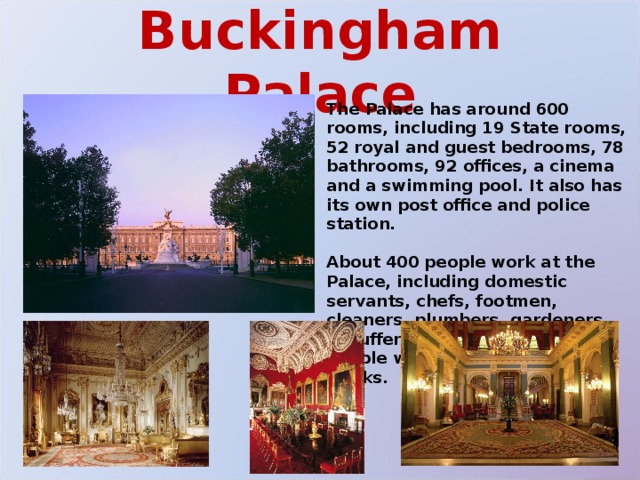 Buckingham Palace The Palace has around 600 rooms, including 19 State rooms, 52 royal and guest bedrooms, 78 bathrooms, 92 offices, a cinema and a swimming pool. It also has its own post office and police station.  About 400 people work at the Palace, including domestic servants, chefs, footmen, cleaners, plumbers, gardeners, chauffers, electricians, and two people who look after the 300 clocks. 