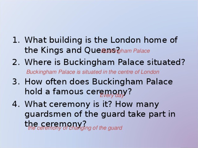 What building is the London home of the Kings and Queens? Where is Buckingham Palace situated? How often does Buckingham Palace hold a famous ceremony? What ceremony is it?  How many guardsmen of the guard take part in the ceremony? Buckingham Palace Buckingham Palace  is situated in the centre of London Every day the ceremony of changing of the guard  