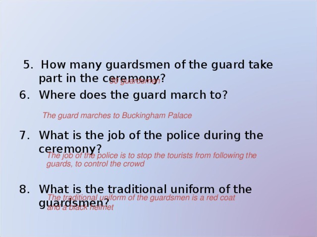  5. How many guardsmen of the guard take part in the ceremony?  Where does the guard march to?   What is the job of the police during the ceremony?  What is the traditional uniform of the guardsmen? 30  guardsmen The guard marches to Buckingham Palace   The job of the police is to stop the tourists from following the guards, to control the crowd  The traditional uniform of the guardsmen is a red coat and a black helmet 