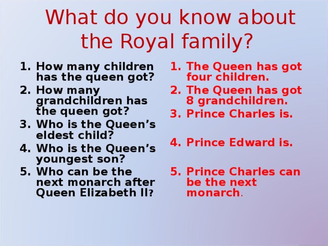 What do you know about the Royal family? How many children has the queen got? How many grandchildren has the queen got? Who is the Queen’s eldest child? Who is the Queen’s youngest son? Who can be the next monarch after Queen Elizabeth II ? The Queen has got four children. The Queen has got 8 grandchildren. Prince Charles is.  Prince Edward is.  Prince Charles can be the next monarch . 
