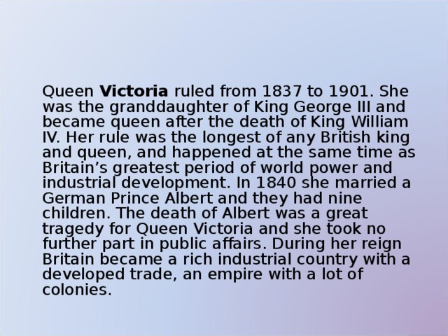   Queen Victoria ruled from 1837 to 1901. She was the granddaughter of King George III and became queen after the death of King William IV. Her rule was the longest of any British king and queen, and happened at the same time as Britain’s greatest period of world power and industrial development. In 1840 she married a German Prince Albert and they had nine children. The death of Albert was a great tragedy for Queen Victoria and she took no further part in public affairs. During her reign Britain became a rich industrial country with a developed trade, an empire with a lot of colonies. 