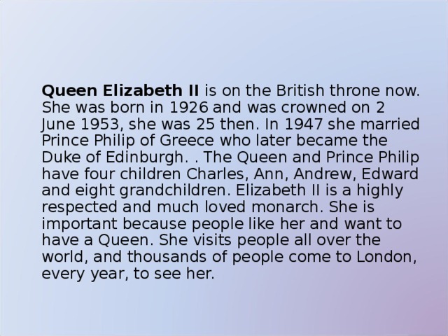   Queen Elizabeth II is on the British throne now. She was born in 1926 and was crowned on 2 June 1953, she was 25 then. In 1947 she married Prince Philip of Greece who later became the Duke of Edinburgh. . The Queen and Prince Philip have four children Charles, Ann, Andrew, Edward and eight grandchildren. Elizabeth II is a highly respected and much loved monarch. She is important because people like her and want to have a Queen. She visits people all over the world, and thousands of people come to London, every year, to see her.  