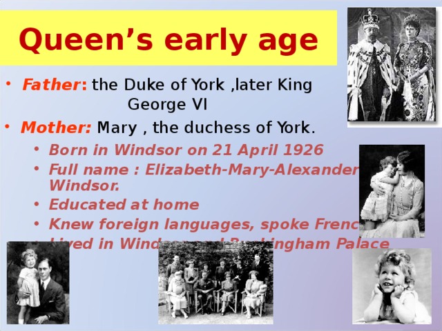 Queen’s early age Father : the Duke of York ,later King George VI Mother: Mary , the duchess of York. Born in Windsor on 21 April 1926 Full name : Elizabeth-Mary-Alexander Windsor. Educated at home Knew foreign languages, spoke French well Lived in Windsor and Buckingham Palace 