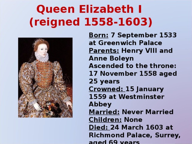 Queen Elizabeth I  (reigned 1558-1603) Born: 7 September 1533 at Greenwich Palace Parents: Henry VIII and Anne Boleyn Ascended to the throne: 17 November 1558 aged 25 years Crowned: 15 January 1559 at Westminster Abbey Married: Never Married Children: None Died: 24 March 1603 at Richmond Palace, Surrey, aged 69 years Buried at: Westminster 