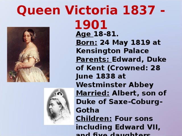 Queen Victoria 1837 - 1901 Age 18-81. Born: 24 May 1819 at Kensington Palace Parents: Edward, Duke of Kent (Crowned: 28 June 1838 at Westminster Abbey Married: Albert, son of Duke of Saxe-Coburg-Gotha Children: Four sons including Edward VII, and five daughters Died: 22 January 1901 