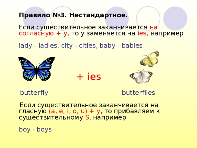  Правило №3. Нестандартное.   Если существительное заканчивается на согласную + y , то y заменяется на ies , например   lady - ladies, city - cities, baby - babies    Если существительное заканчивается на гласную (a, e, i, o, u) + y , то прибавляем к существительному S , например   boy - boys   + ies butterfly butterflies 