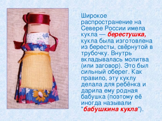  Широкое распространение на Севере России имела кукла — берестушка, кукла была изготовлена из бересты, свёрнутой в трубочку. Внутрь вкладывалась молитва (или заговор). Это был сильный оберег. Как правило, эту куклу делала для ребёнка и дарила ему родная бабушка (поэтому её иногда называли 