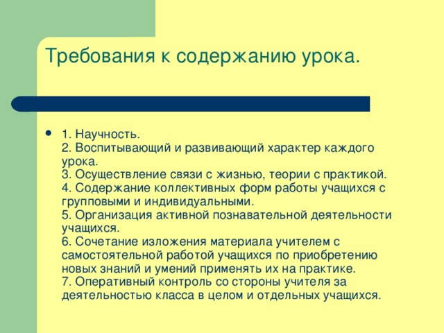 Требования к содержанию урока.   1. Научность.  2. Воспитывающий и развивающий характер каждого урока.  3. Осуществление связи с жизнью, теории с практикой.  4. Содержание коллективных форм работы учащихся с групповыми и индивидуальными.  5. Организация активной познавательной деятельности учащихся.  6. Сочетание изложения материала учителем с самостоятельной работой учащихся по приобретению новых знаний и умений применять их на практике.  7. Оперативный контроль со стороны учителя за деятельностью класса в целом и отдельных учащихся. 