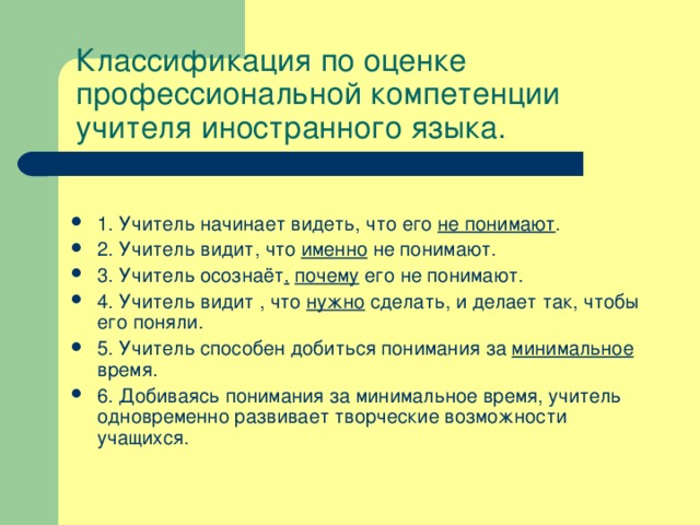 Классификация по оценке профессиональной компетенции учителя иностранного языка.   1. Учитель начинает видеть, что его не понимают . 2. Учитель видит, что именно не понимают. 3. Учитель осознаёт ,  почему его не понимают. 4. Учитель видит , что нужно сделать, и делает так, чтобы его поняли. 5. Учитель способен добиться понимания за минимальное время. 6. Добиваясь понимания за минимальное время, учитель одновременно развивает творческие возможности учащихся. 