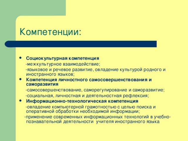 Компетенции:   Социокультурная компетенция  -межкультурное взаимодействие;  -языковое и речевое развитие, овладение культурой родного и иностранного языков; Компетенция личностного самосовершенствования и саморазвития  -самосовершенствование, саморегулирование и саморазвитие;  -социальная, личностная и деятельностная рефлексия; Информационно-технологическая компетенция  -овладение компьютерной грамотностью с целью поиска и оперативной обработки необходимой информации;  -применение современных информационных технологий в учебно-познавательной деятельности учителя иностранного языка 