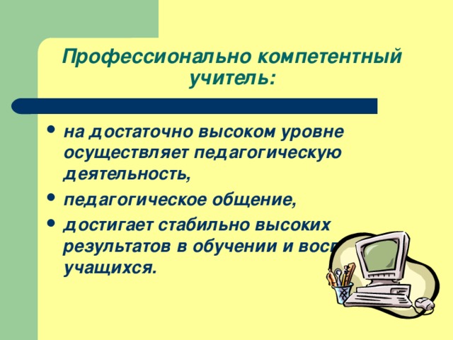 Профессионально компетентный учитель:  на достаточно высоком уровне осуществляет педагогическую деятельность, педагогическое общение, достигает стабильно высоких результатов в обучении и воспитании учащихся.  