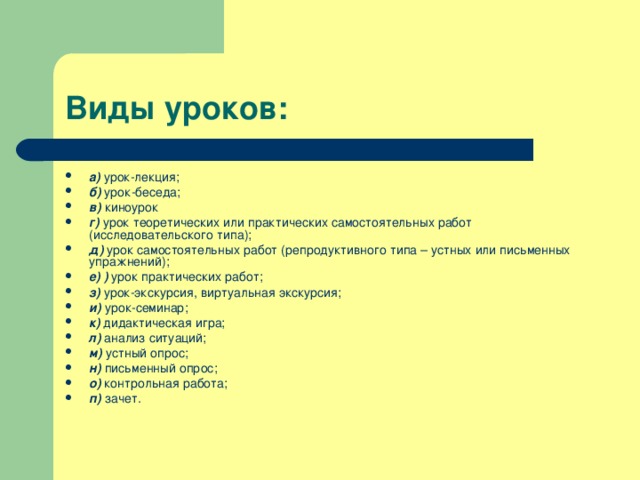 Виды уроков: а) урок-лекция; б) урок-беседа; в) киноурок г) урок теоретических или практических самостоятельных работ (исследовательского типа); д) урок самостоятельных работ (репродуктивного типа – устных или письменных упражнений); е) ) урок практических работ; з) урок-экскурсия, виртуальная экскурсия; и) урок-семинар; к) дидактическая игра; л) анализ ситуаций; м) устный опрос; н) письменный опрос; о) контрольная работа; п) зачет. 