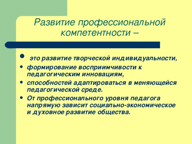 Развитие профессиональной компетентности –  это развитие творческой индивидуальности, формирование восприимчивости к педагогическим инновациям, способностей адаптироваться в меняющейся педагогической среде. От профессионального уровня педагога напрямую зависит социально-экономическое и духовное развитие общества. 