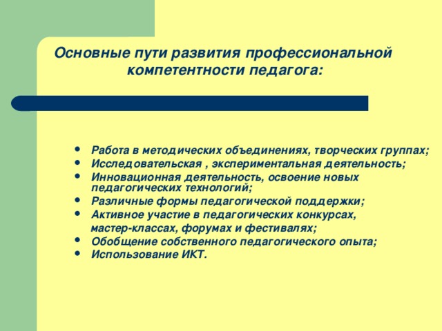 Основные пути развития профессиональной компетентности педагога:  Работа в методических объединениях, творческих группах; Исследовательская , экспериментальная деятельность; Инновационная деятельность, освоение новых педагогических технологий; Различные формы педагогической поддержки; Активное участие в педагогических конкурсах,  мастер-классах, форумах и фестивалях; Обобщение собственного педагогического опыта; Использование ИКТ.   